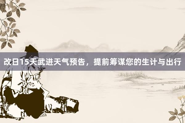 改日15天武进天气预告，提前筹谋您的生计与出行